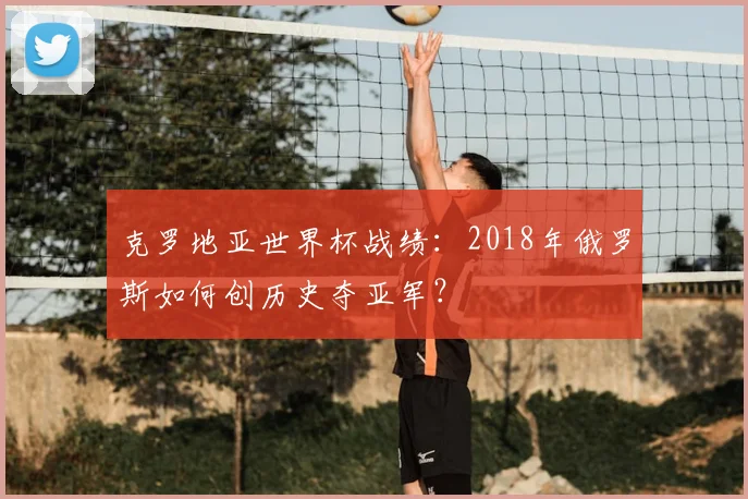 克罗地亚世界杯战绩：2018年俄罗斯如何创历史夺亚军？