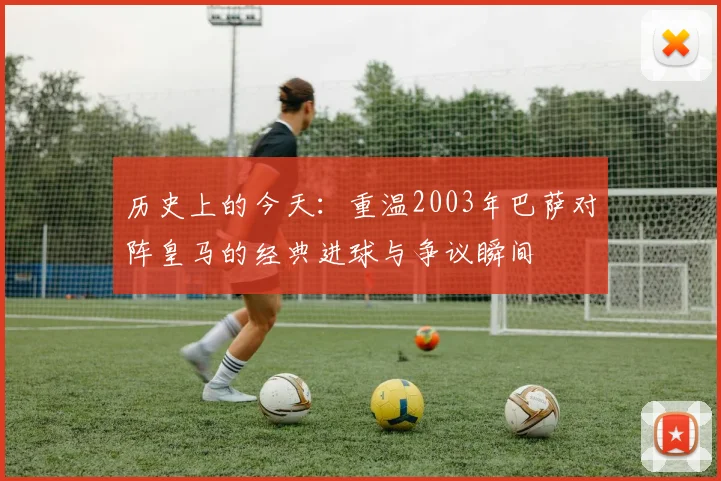 历史上的今天:重温2003年巴萨对阵皇马的经典进球与争议瞬间