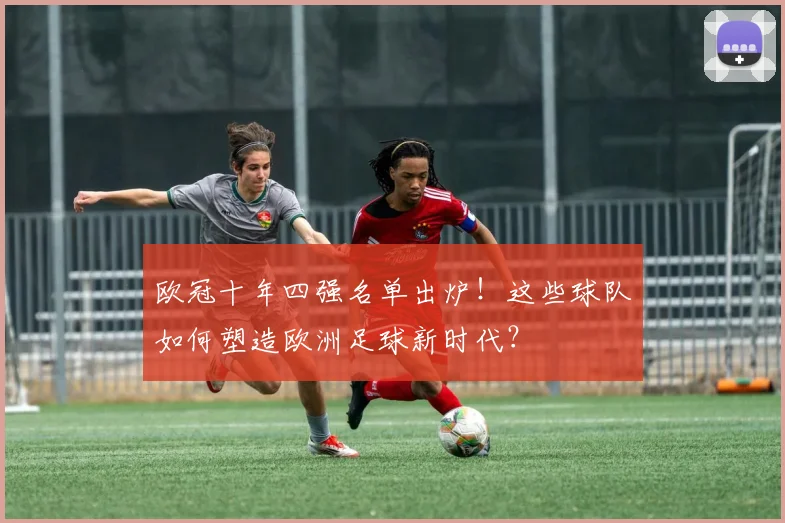 欧冠十年四强名单出炉！这些球队如何塑造欧洲足球新时代？