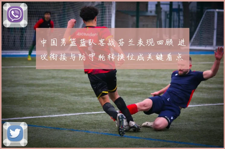 中国男篮蓝队客战芬兰表现回顾 进攻衔接与防守轮转换位成关键看点