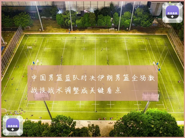 中国男篮蓝队对决伊朗男篮全场激战技战术调整成关键看点