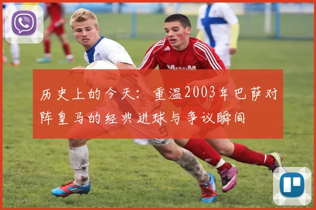 历史上的今天:重温2003年巴萨对阵皇马的经典进球与争议瞬间